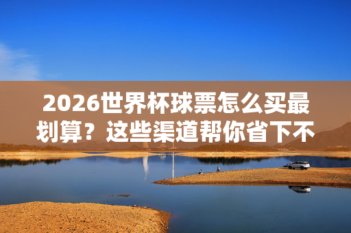 2026世界杯球票怎么买最划算？这些渠道帮你省下不少钱！2026世界杯球票最划算购买渠道，省钱攻略
