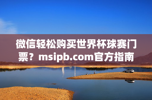 微信轻松购买世界杯球赛门票？msipb.com官方指南来了！msipb.com官方指南，微信轻松购买世界杯门票