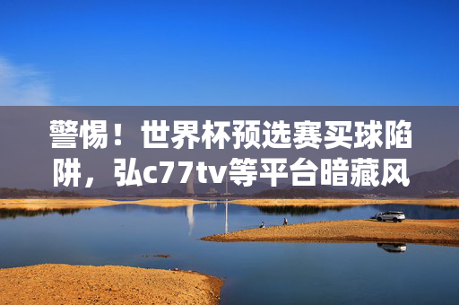 警惕！世界杯预选赛买球陷阱，弘c77tv等平台暗藏风险，警惕世界杯预选赛买球陷阱，弘c77tv等平台暗藏风险