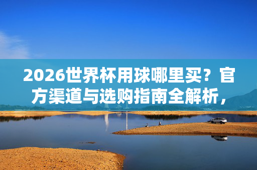 2026世界杯用球哪里买？官方渠道与选购指南全解析，2026世界杯用球官方渠道与选购指南全解析