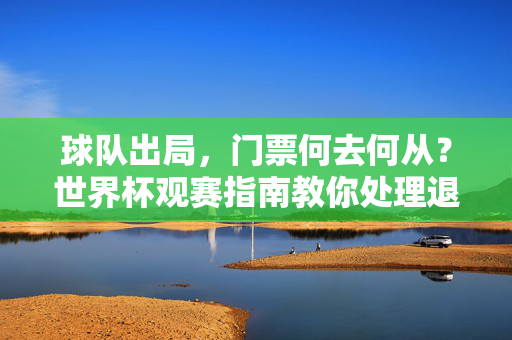 球队出局，门票何去何从？世界杯观赛指南教你处理退票难题，球队出局门票闲置？世界杯退票难题处理指南
