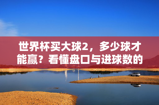 世界杯买大球2，多少球才能赢？看懂盘口与进球数的关系，世界杯买大球2，多少球能赢？盘口与进球数关系解析