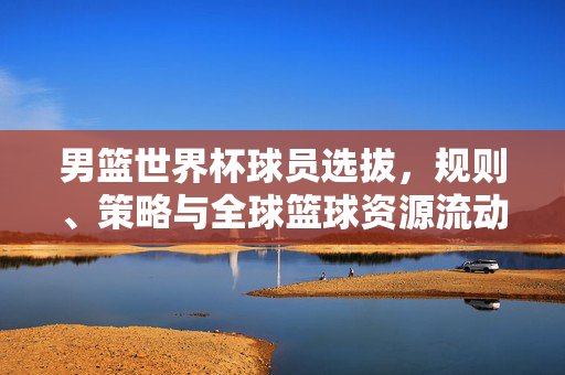 男篮世界杯球员选拔，规则、策略与全球篮球资源流动的深层逻辑，男篮世界杯球员选拔，规则策略与全球篮球资源流动的深层逻辑