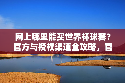 网上哪里能买世界杯球赛？官方与授权渠道全攻略，官方授权渠道，网上购买世界杯赛事全攻略