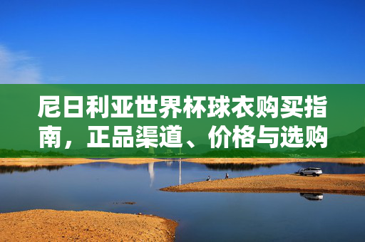 尼日利亚世界杯球衣购买指南，正品渠道、价格与选购技巧，尼日利亚世界杯球衣购买指南，正品渠道、价格与选购技巧