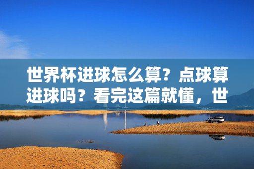 世界杯进球怎么算?点球算进球吗?看完这篇就懂,世界杯进球怎么算?点球算进球吗?看完这篇就懂