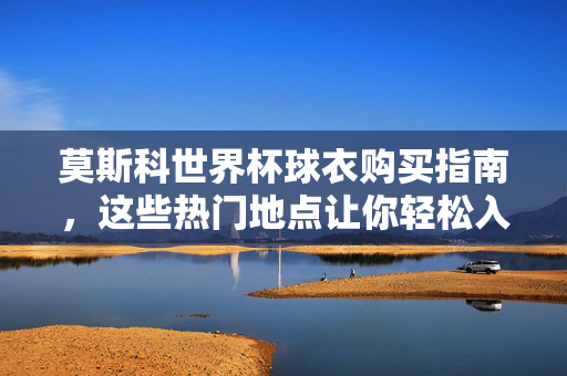 莫斯科世界杯球衣购买指南，这些热门地点让你轻松入手，莫斯科世界杯球衣购买指南，热门地点轻松入手