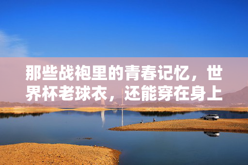 那些战袍里的青春记忆，世界杯老球衣，还能穿在身上吗？战袍里的青春记忆，世界杯老球衣还能穿吗？