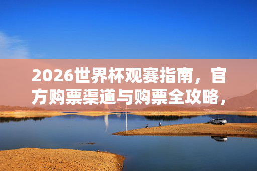 2026世界杯观赛指南，官方购票渠道与购票全攻略，2026世界杯观赛指南，官方购票全攻略