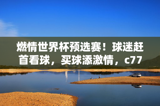 燃情世界杯预选赛！球迷赶首看球，买球添激情，c77典tv全程陪伴，燃情世界杯预选赛，球迷赶首看球买球添激情，c77典tv全程陪伴