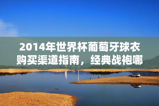 2014年世界杯葡萄牙球衣购买渠道指南，经典战袍哪里寻？2014世界杯葡萄牙球衣购买指南，经典战袍哪里寻