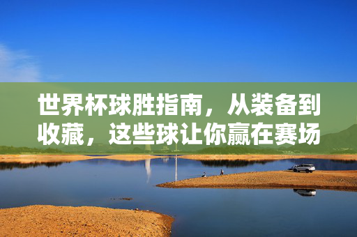 世界杯球胜指南，从装备到收藏，这些球让你赢在赛场内外，世界杯球胜全攻略，装备收藏，赛场内外制胜