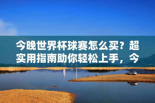 今晚世界杯球赛怎么买？超实用指南助你轻松上手，今晚世界杯球赛怎么买？超实用指南轻松上手