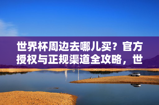 世界杯周边去哪儿买？官方授权与正规渠道全攻略，世界杯周边官方授权与正规渠道全攻略