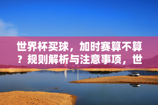世界杯买球，加时赛算不算？规则解析与注意事项，世界杯买球，加时赛算不算？规则解析与注意事项