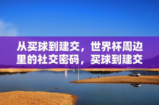 从买球到建交，世界杯周边里的社交密码，买球到建交，世界杯周边的社交密码