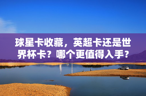 球星卡收藏，英超卡还是世界杯卡？哪个更值得入手？英超卡VS世界杯卡，球星卡收藏哪个更值得入手？