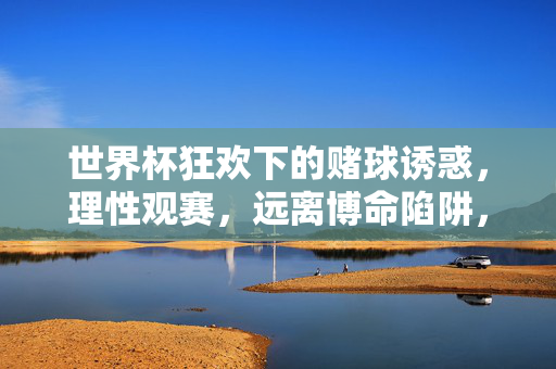 世界杯狂欢下的赌球诱惑，理性观赛，远离博命陷阱，世界杯狂欢，赌球诱惑藏陷阱，理性观赛远离博命风险