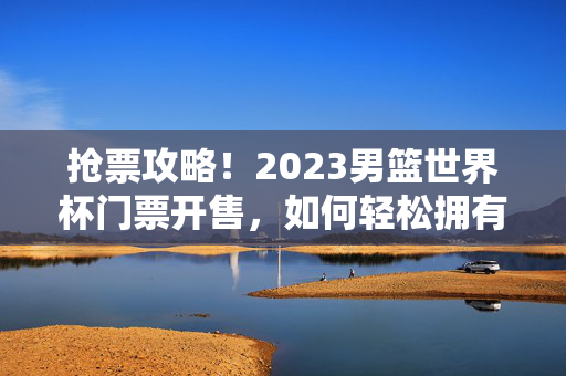 抢票攻略！2023男篮世界杯门票开售，如何轻松拥有你的观赛席位？2023男篮世界杯门票抢攻略，轻松拥有你的观赛席位