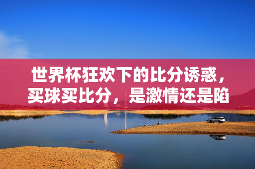 世界杯狂欢下的比分诱惑，买球买比分，是激情还是陷阱？世界杯买球比分，狂欢激情还是陷阱？