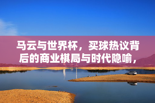 马云与世界杯，买球热议背后的商业棋局与时代隐喻，马云与世界杯，买球热议背后的商业棋局与时代隐喻