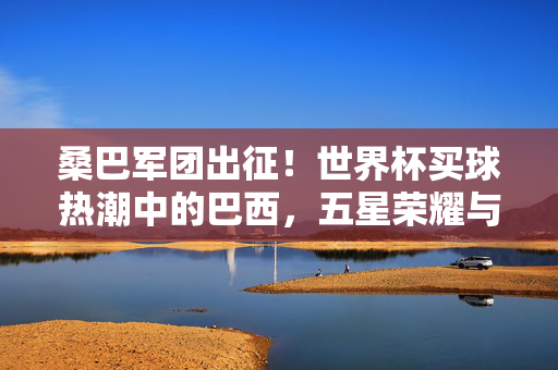桑巴军团出征！世界杯买球热潮中的巴西，五星荣耀与球迷的夺冠密码，桑巴军团出征世界杯，五星荣耀下的球迷夺冠密码