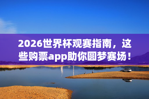 2026世界杯观赛指南，这些购票app助你圆梦赛场！2026世界杯观赛指南，购票app助你圆梦赛场！