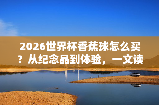 2026世界杯香蕉球怎么买？从纪念品到体验，一文读懂你的圆月弯刀收藏指南，2026世界杯香蕉球收藏全攻略