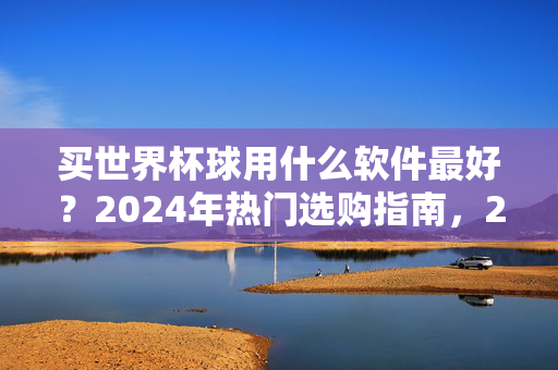 买世界杯球用什么软件最好?2024年热门选购指南,2024年世界杯球热门选购软件推荐