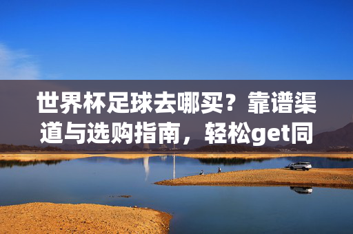 世界杯足球去哪买？靠谱渠道与选购指南，轻松get同款大力神杯伙伴，世界杯足球去哪买？靠谱渠道与选购指南，轻松get同款大力神杯
