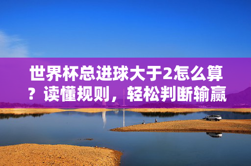世界杯总进球大于2怎么算？读懂规则，轻松判断输赢，世界杯总进球大于2规则，轻松判断输赢