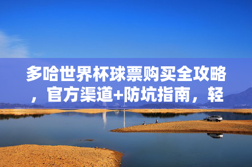 多哈世界杯球票购买全攻略,官方渠道+防坑指南,轻松搞定你的观赛之旅,多哈世界杯球票全攻略,官方渠道+防坑指南,轻松搞定观赛之旅