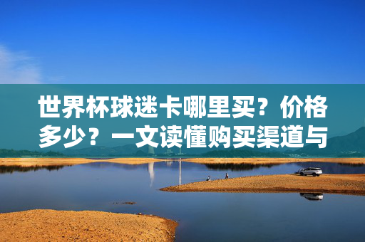 世界杯球迷卡哪里买？价格多少？一文读懂购买渠道与行情，世界杯球迷卡购买渠道与价格行情全解析