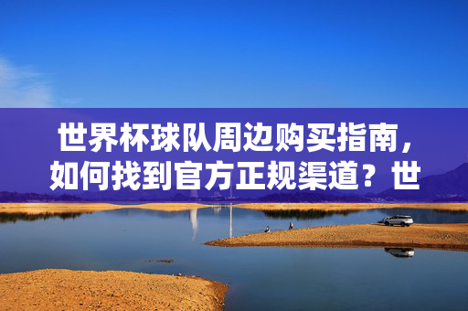 世界杯球队周边购买指南，如何找到官方正规渠道？世界杯球队周边官方渠道购买指南