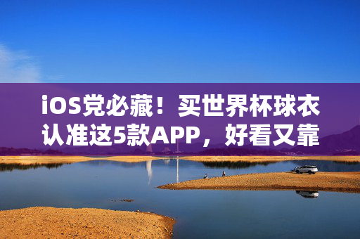 iOS党必藏！买世界杯球衣认准这5款APP，好看又靠谱，iOS党必藏！买世界杯球衣认准这5款APP，好看又靠谱