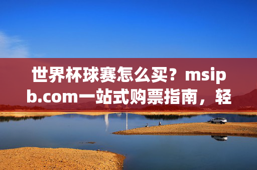 世界杯球赛怎么买?msipb.com一站式购票指南,轻松看球不迷路!世界杯购票指南,msipb.com一站式购票,轻松看球不迷路