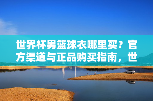 世界杯男篮球衣哪里买？官方渠道与正品购买指南，世界杯男篮球衣官方正品购买指南