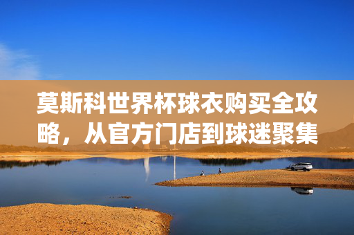 莫斯科世界杯球衣购买全攻略，从官方门店到球迷聚集地，轻松get你的战袍！莫斯科世界杯球衣购买全攻略，官方门店到球迷聚集地轻松get战袍