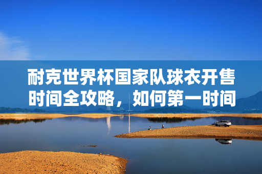 耐克世界杯国家队球衣开售时间全攻略,如何第一时间拥有你的战袍?耐克世界杯国家队球衣开售时间全攻略,第一时间拥有战袍