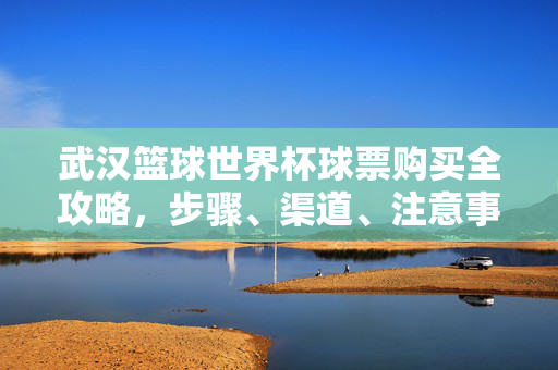 武汉篮球世界杯球票购买全攻略,步骤、渠道、注意事项一文读懂,武汉篮球世界杯球票购买全攻略,步骤、渠道、注意事项一文读懂