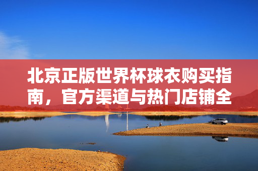 北京正版世界杯球衣购买指南,官方渠道与热门店铺全攻略,北京正版世界杯球衣购买全攻略,官方渠道与热门店铺