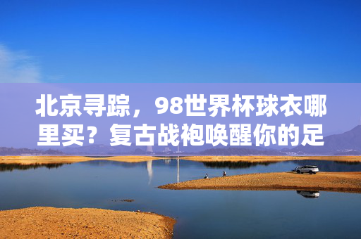 北京寻踪,98世界杯球衣哪里买?复古战袍唤醒你的足球记忆,北京寻踪,98世界杯复古球衣唤醒足球记忆