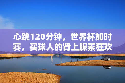 心跳120分钟，世界杯加时赛，买球人的肾上腺素狂欢与人性考场，心跳120分钟，世界杯加时赛，买球人的肾上腺素狂欢与人性考场