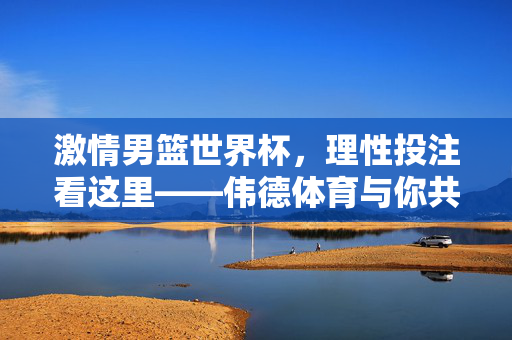 激情男篮世界杯，理性投注看这里——伟德体育与你共赏篮球盛宴，激情男篮世界杯，理性投注看伟德——共赏篮球盛宴