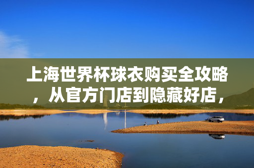 上海世界杯球衣购买全攻略，从官方门店到隐藏好店，助你为球队战袍加码！上海世界杯球衣购买全攻略，官方门店到隐藏好店助你战袍加码