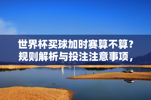 世界杯买球加时赛算不算?规则解析与投注注意事项,世界杯买球加时赛算不算?规则解析与投注注意事项