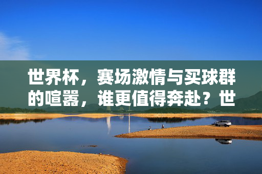 世界杯，赛场激情与买球群的喧嚣，谁更值得奔赴？世界杯赛场激情与买球群喧嚣，奔赴何方？