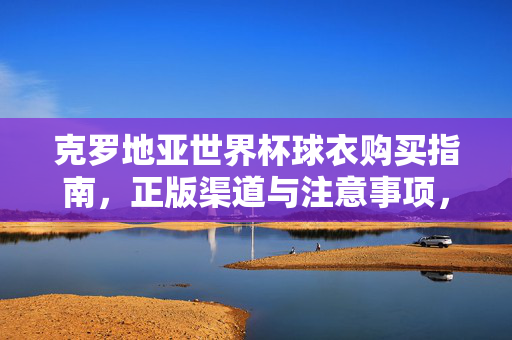 克罗地亚世界杯球衣购买指南，正版渠道与注意事项，克罗地亚世界杯球衣购买指南，正版渠道与注意事项