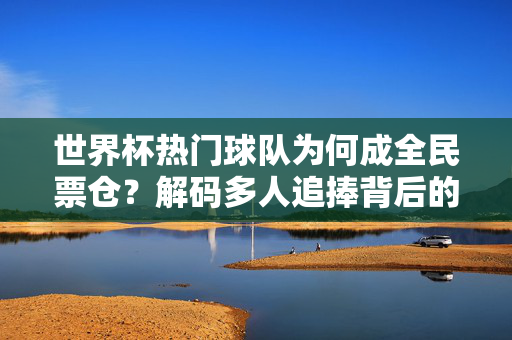 世界杯热门球队为何成全民票仓？解码多人追捧背后的连结密码，世界杯热门球队为何成全民票仓？连结密码解码