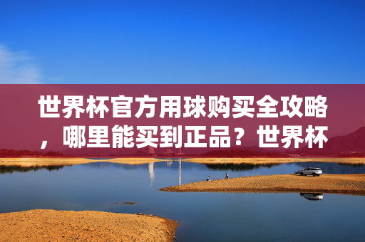 世界杯官方用球购买全攻略，哪里能买到正品？世界杯官方用球正品购买全攻略
